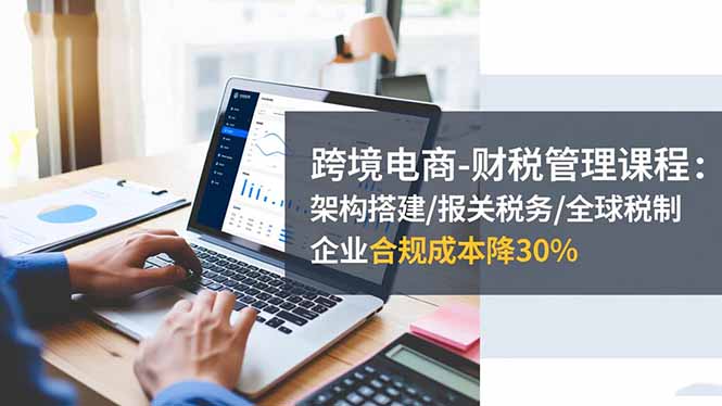 跨境电商-财税管理课程：架构搭建/报关税务/全球税制，企业合规成本降30%-子比社区